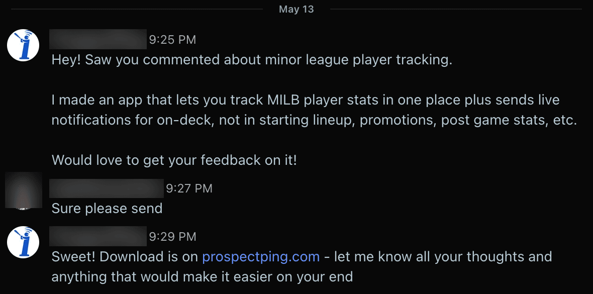 My Reddit chat: "Hey! Saw you commented about minor league player tracking. I made an app that lets you track MILB player stats in one place plus sends live notifications for on-deck, not in starting lineup, promotions, post game stats, etc. Would love to get your feedback on it!" Their reply: "Sure please send." Then my link to prospectping.com.